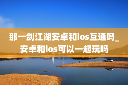 那一剑江湖安卓和ios互通吗_安卓和ios可以一起玩吗